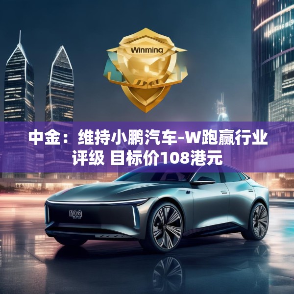 中金：维持小鹏汽车-W跑赢行业评级 目标价108港元