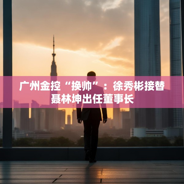 广州金控“换帅”：徐秀彬接替聂林坤出任董事长