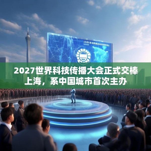 2027世界科技传播大会正式交棒上海，系中国城市首次主办