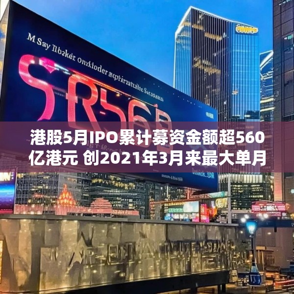 港股5月IPO累计募资金额超560亿港元 创2021年3月来最大单月募资额
