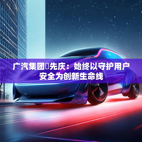 广汽集团閤先庆：始终以守护用户安全为创新生命线