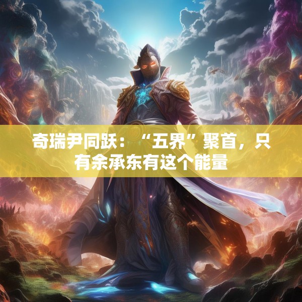 奇瑞尹同跃：“五界”聚首，只有余承东有这个能量