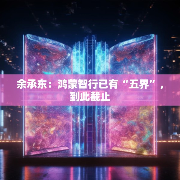 余承东：鸿蒙智行已有“五界”，到此截止