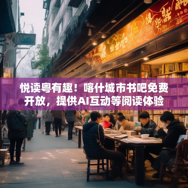悦读粤有趣！喀什城市书吧免费开放，提供AI互动等阅读体验