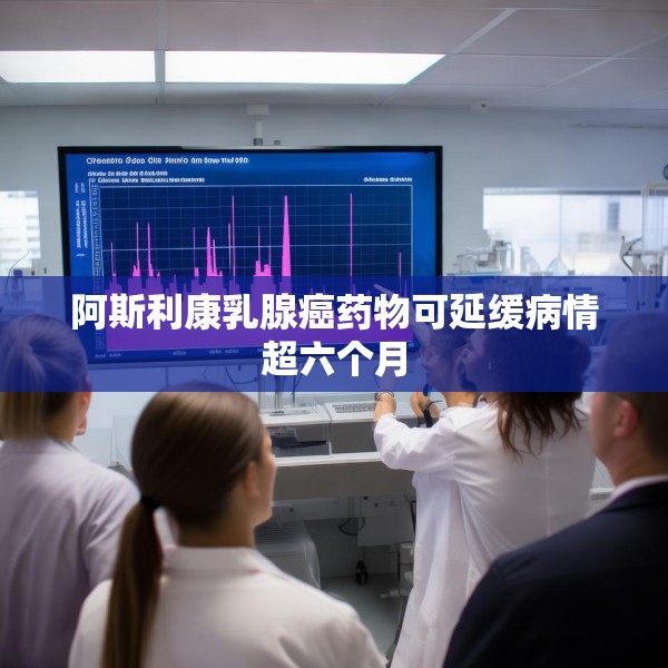 阿斯利康乳腺癌药物可延缓病情超六个月