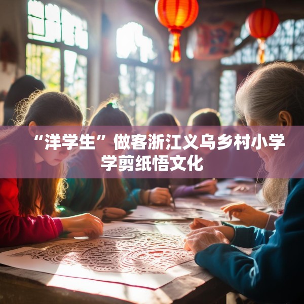 “洋学生”做客浙江义乌乡村小学学剪纸悟文化