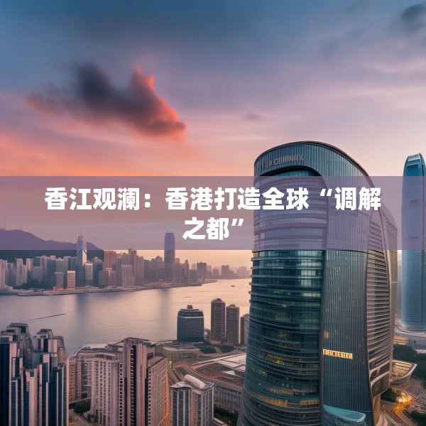 香江观澜：香港打造全球“调解之都”