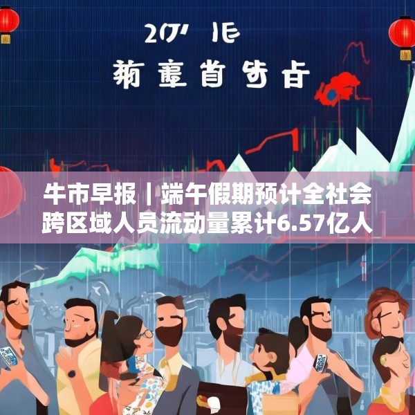 牛市早报｜端午假期预计全社会跨区域人员流动量累计6.57亿人次