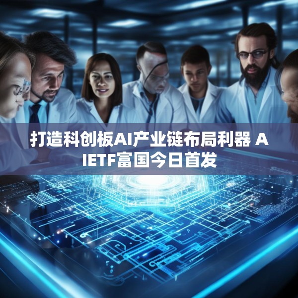 打造科创板AI产业链布局利器 AIETF富国今日首发