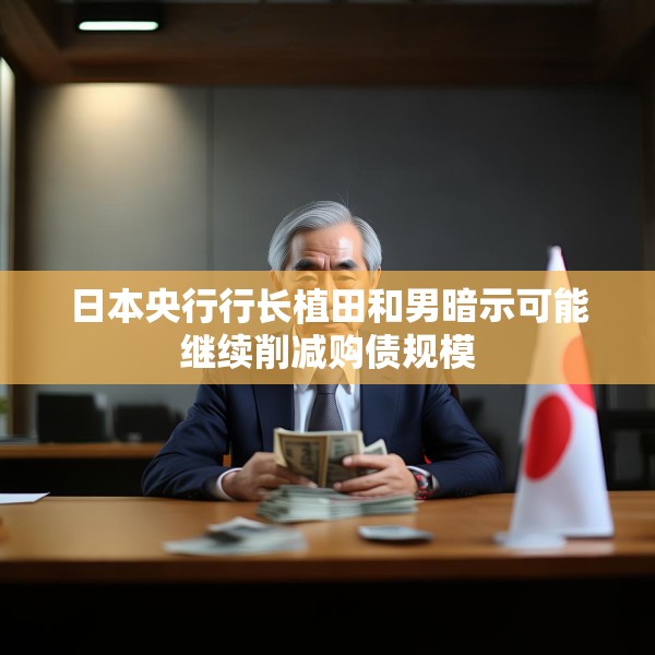 日本央行行长植田和男暗示可能继续削减购债规模
