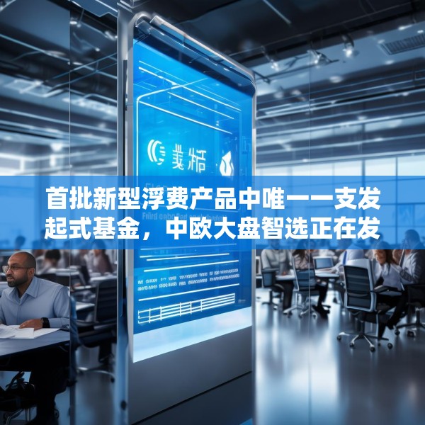 首批新型浮费产品中唯一一支发起式基金，中欧大盘智选正在发行