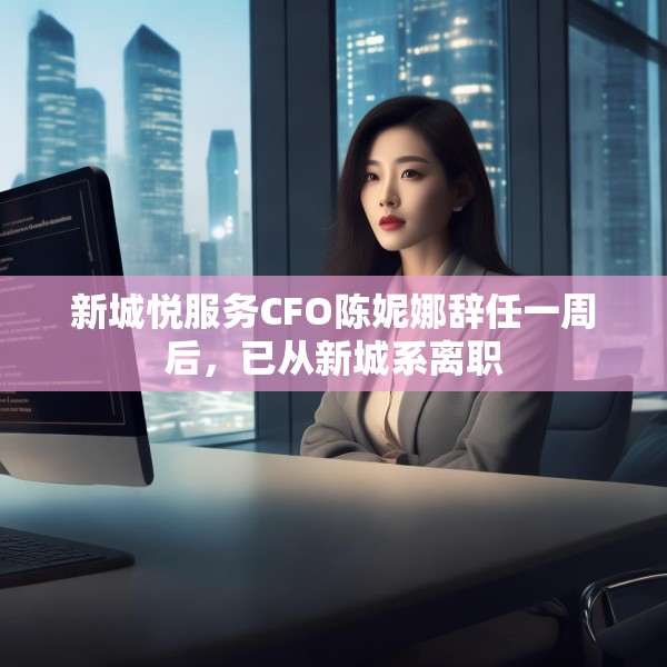 新城悦服务CFO陈妮娜辞任一周后，已从新城系离职