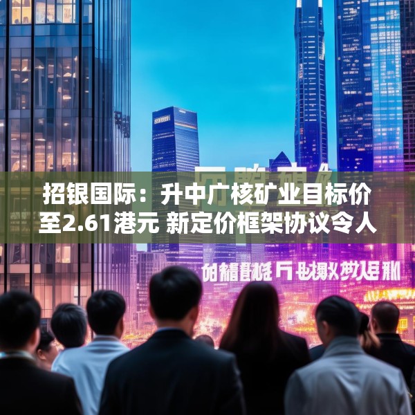 招银国际：升中广核矿业目标价至2.61港元 新定价框架协议令人惊喜