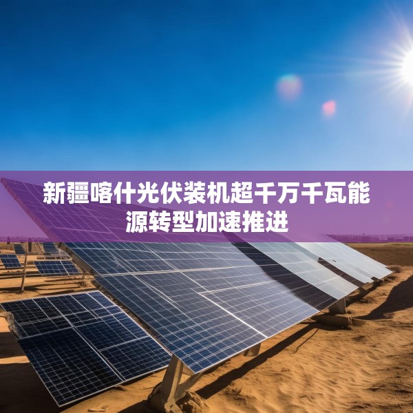 新疆喀什光伏装机超千万千瓦能源转型加速推进