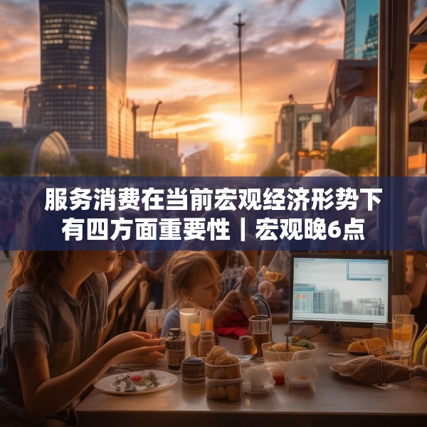 服务消费在当前宏观经济形势下有四方面重要性｜宏观晚6点