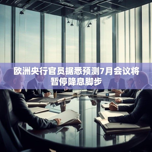 欧洲央行官员据悉预测7月会议将暂停降息脚步