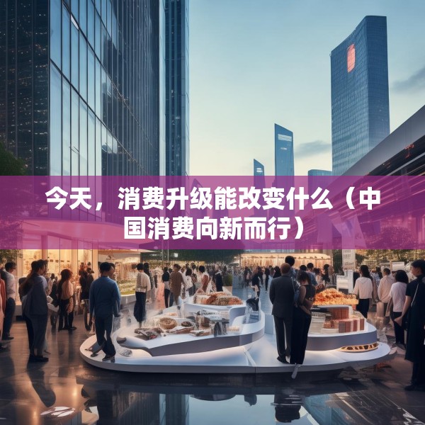 今天，消费升级能改变什么（中国消费向新而行）