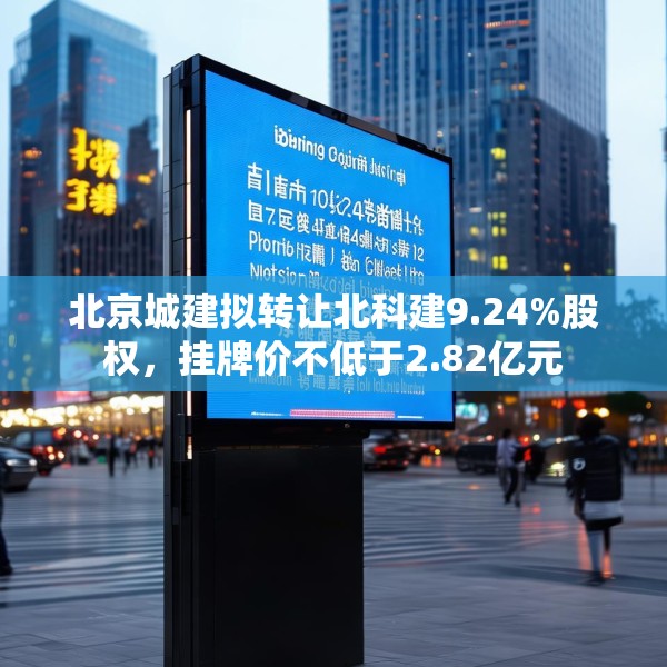 北京城建拟转让北科建9.24%股权，挂牌价不低于2.82亿元