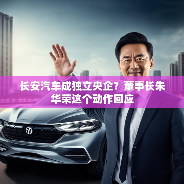 长安汽车成独立央企？董事长朱华荣这个动作回应