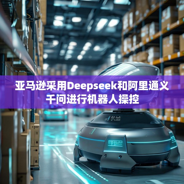 亚马逊采用Deepseek和阿里通义千问进行机器人操控