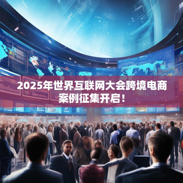 2025年世界互联网大会跨境电商案例征集开启！