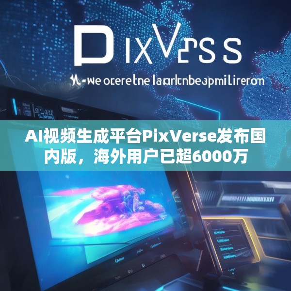 AI视频生成平台PixVerse发布国内版，海外用户已超6000万