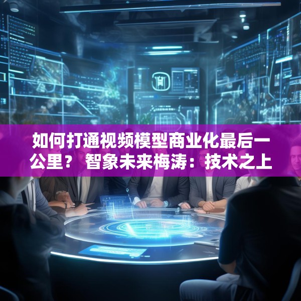 如何打通视频模型商业化最后一公里？ 智象未来梅涛：技术之上还得构建生态