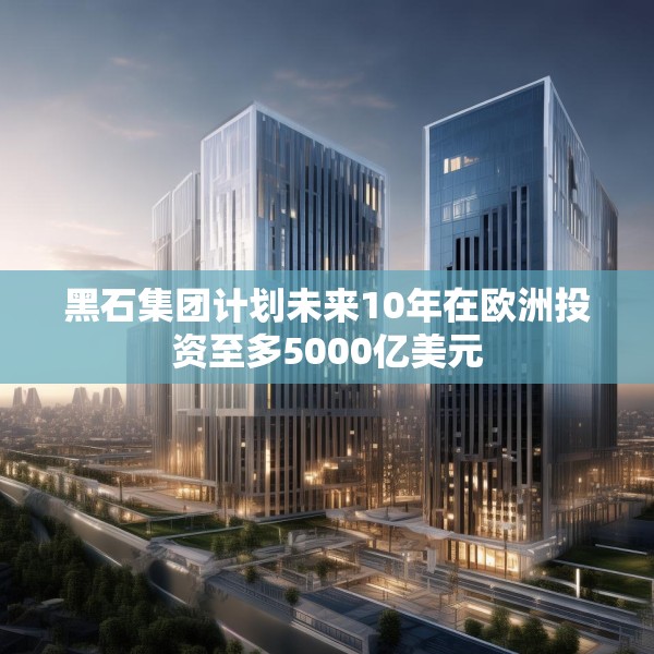 黑石集团计划未来10年在欧洲投资至多5000亿美元