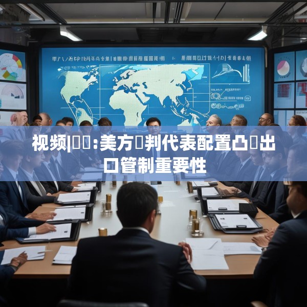 视频|萬喆:美方談判代表配置凸顯出口管制重要性