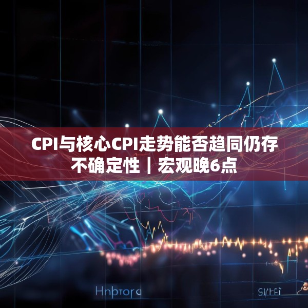 CPI与核心CPI走势能否趋同仍存不确定性｜宏观晚6点