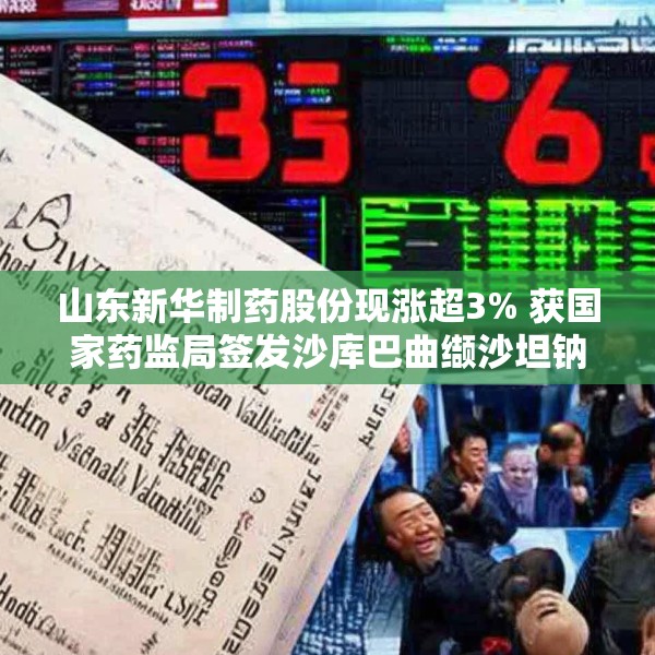 山东新华制药股份现涨超3% 获国家药监局签发沙库巴曲缬沙坦钠上市申请批准通知书