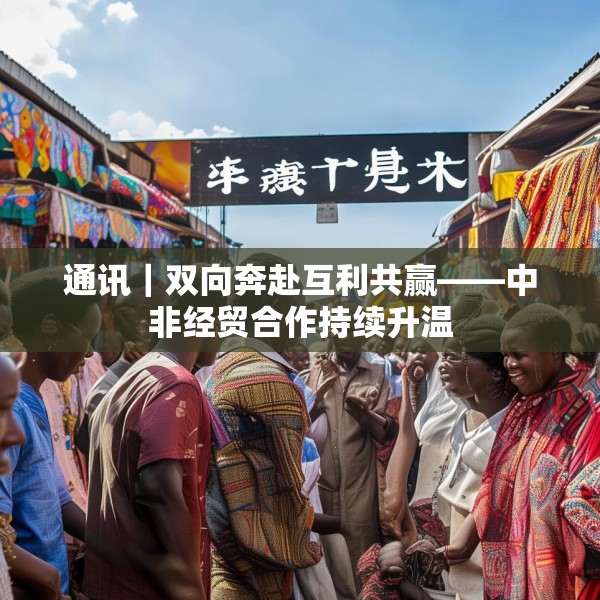 通讯｜双向奔赴互利共赢——中非经贸合作持续升温