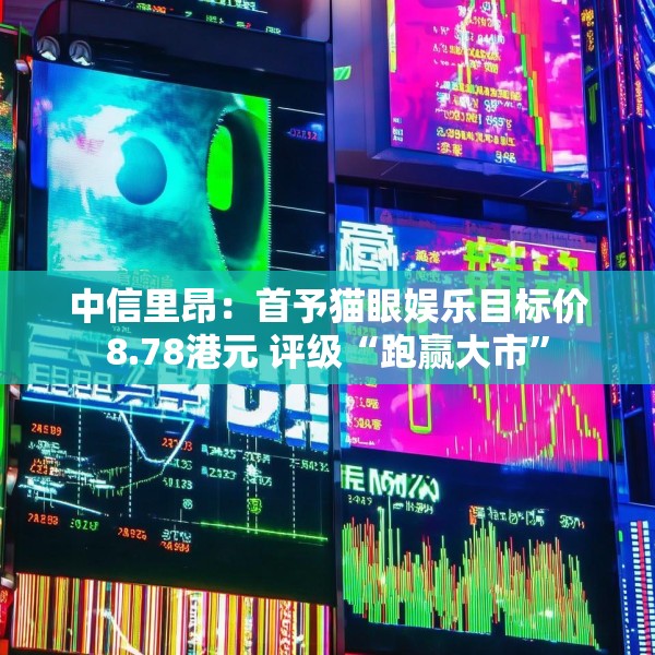 中信里昂：首予猫眼娱乐目标价8.78港元 评级“跑赢大市”