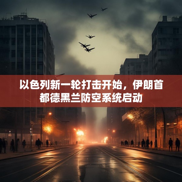 以色列新一轮打击开始，伊朗首都德黑兰防空系统启动