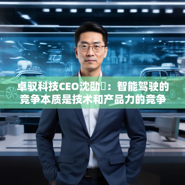 卓驭科技CEO沈劭劼：智能驾驶的竞争本质是技术和产品力的竞争
