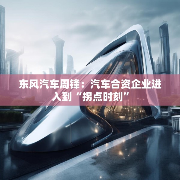 东风汽车周锋：汽车合资企业进入到“拐点时刻”