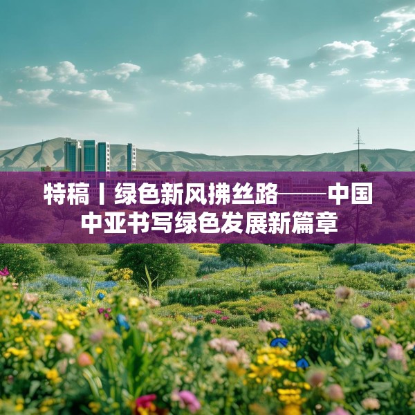 特稿丨绿色新风拂丝路──中国中亚书写绿色发展新篇章