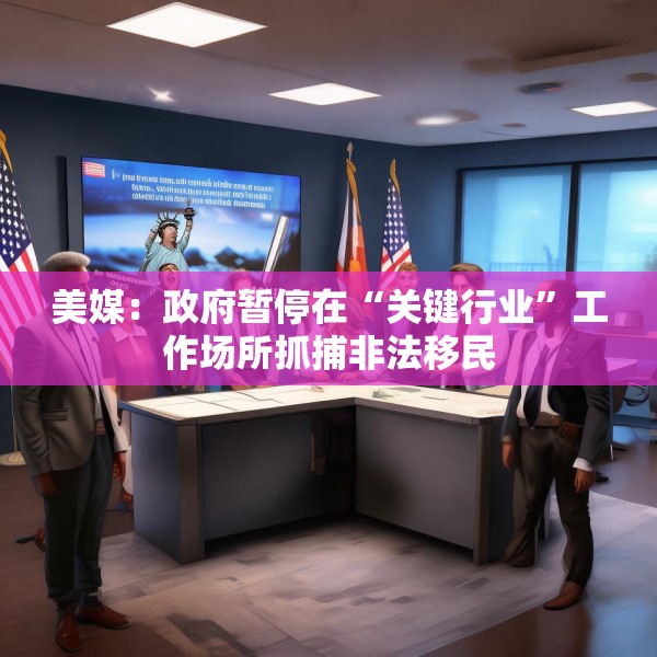 美媒：政府暂停在“关键行业”工作场所抓捕非法移民