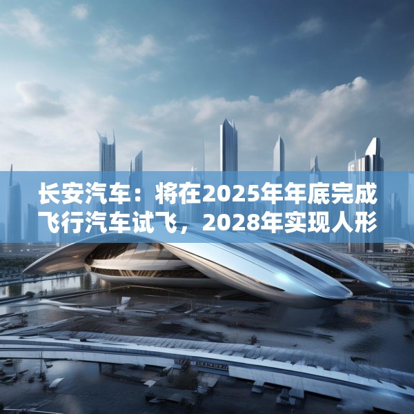 长安汽车：将在2025年年底完成飞行汽车试飞，2028年实现人形机器人下线应用