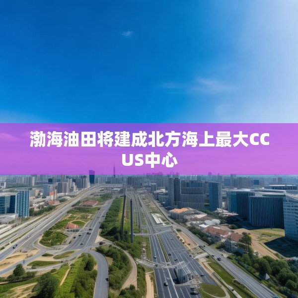 渤海油田将建成北方海上最大CCUS中心