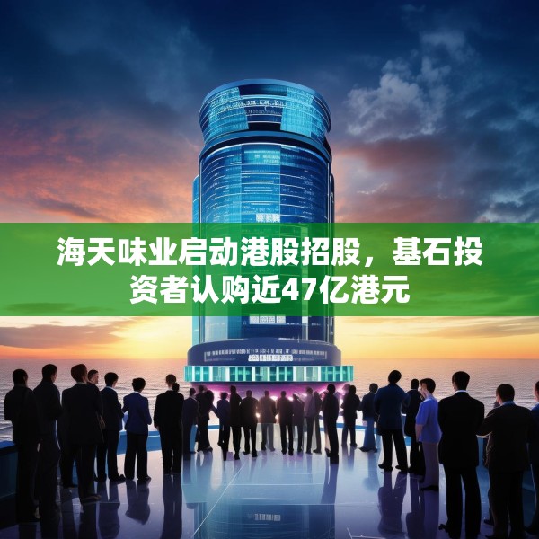 海天味业启动港股招股，基石投资者认购近47亿港元