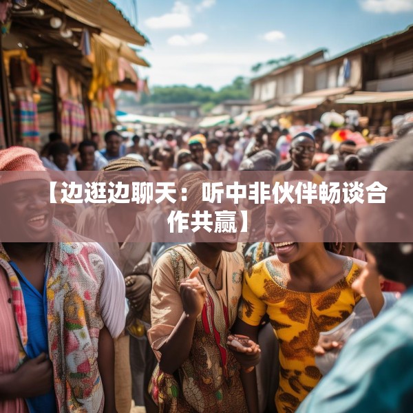 【边逛边聊天：听中非伙伴畅谈合作共赢】