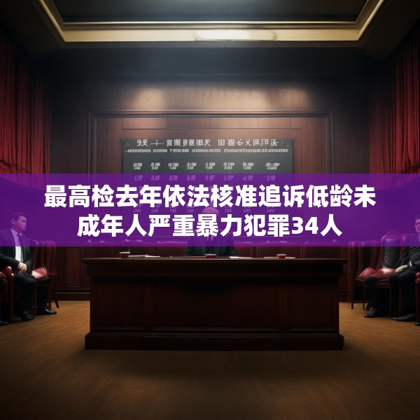 最高检去年依法核准追诉低龄未成年人严重暴力犯罪34人